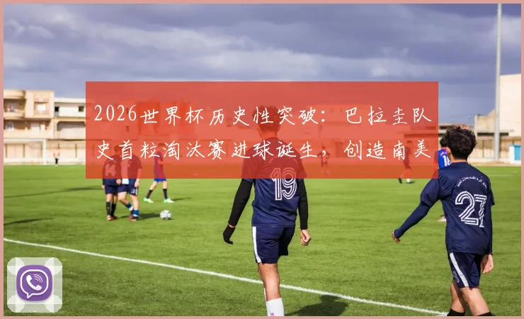 2026世界杯历史性突破：巴拉圭队史首粒淘汰赛进球诞生，创造南美足球新篇章，关键球员与进球瞬间详解