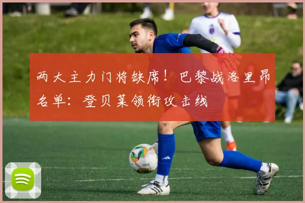 两大主力门将缺席!巴黎战洛里昂名单:登贝莱领衔攻击线