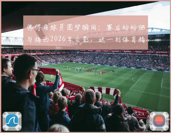 佛得角球员圆梦瞬间：赛后纷纷晒与梅西2026年合影，这一刻体育精神超越胜负