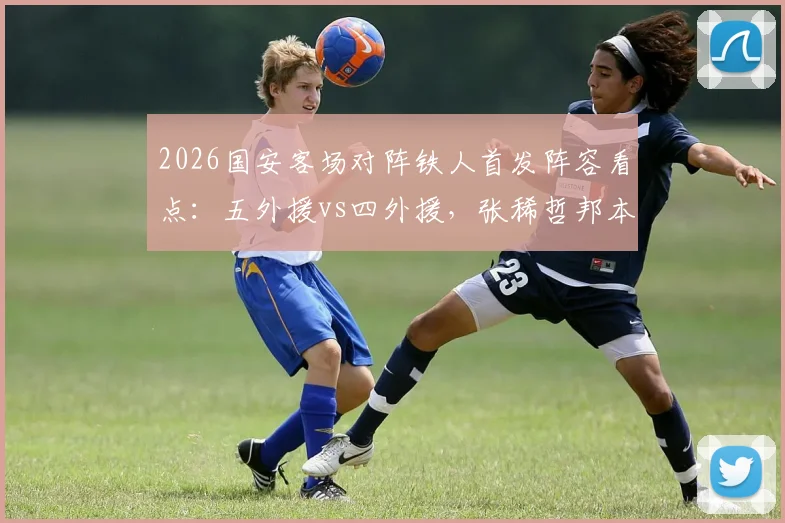 2026国安客场对阵铁人首发阵容看点:五外援vs四外援,张稀哲邦本宜裕能否联手左右战局?