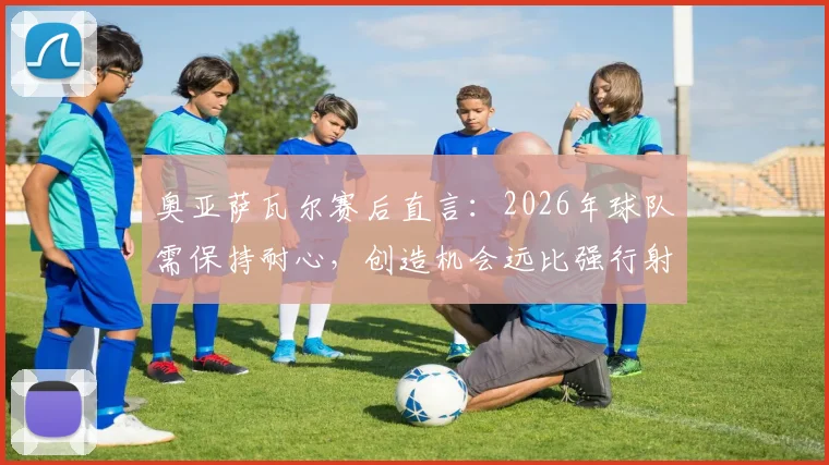 奥亚萨瓦尔赛后直言：2026年球队需保持耐心，创造机会远比强行射门更重要